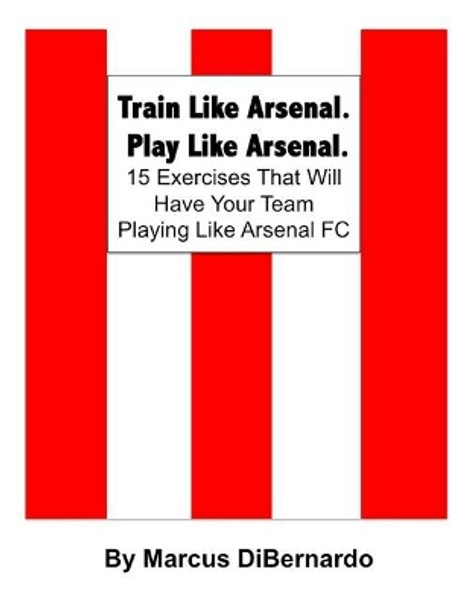 Train Like Arsenal. Play Like Arsenal.: 15 Training Ground Exercises That Will Have Your Team Playing Like Arsenal FC. by Marcus Dibernardo 9781511873604