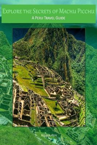 Explore the Secrets of Machu Picchu A Peru Travel Guide by Allison Keys 9781500972370