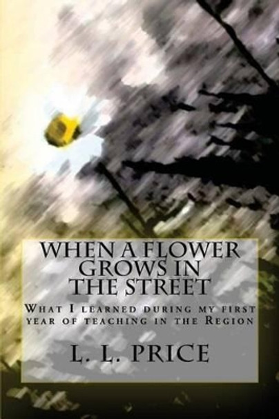 When a Flower Grows in the Street: What I learned during my first year of teaching in the Region by L L Price 9781482745474