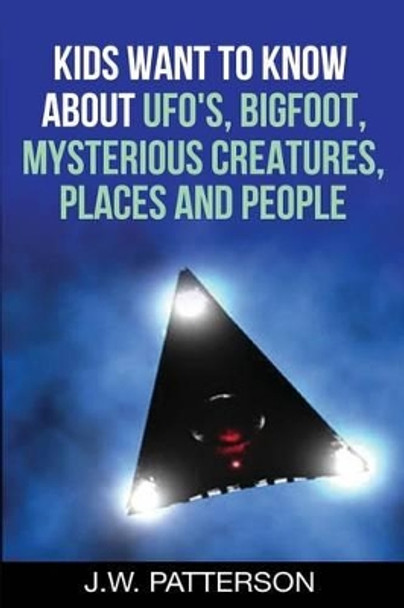 Kids Want to Know About: UFO's, Bigfoot, Mysterious Creatures, Mysterious Places, Mysterious People by J W Patterson 9781533648327