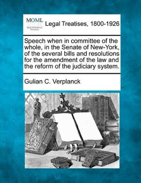 Speech When in Committee of the Whole, in the Senate of New-York, of the Several Bills and Resolutions for the Amendment of the Law and the Reform of the Judiciary System. by Gulian C Verplanck 9781240062836