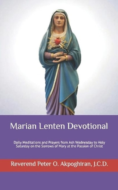 Marian Lenten Devotional: Daily Meditations and Prayers from Ash Wednesday to Holy Saturday on the Sorrows of Mary at the Passion of Christ by J C D Peter O Akpoghiran 9781517257699