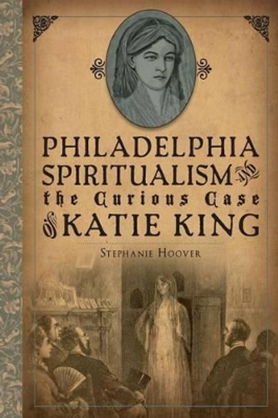 Philadelphia Spiritualism and the Curious Case of Katie King by Hoover, Stephanie 9781626191532