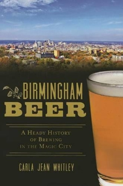 Birmingham Beer: A Heady History of Brewing in the Magic City by Carla Jean Whitley 9781626194564