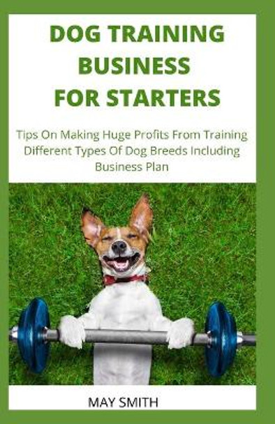 Dog Training Business for Starters: Tips On Making Huge Profits From Training Different Types Dog Breeds Including Business Plan by May Smith 9798651225675
