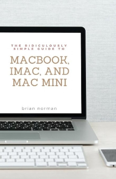 The Ridiculously Simple Guide to Macbook, Imac, and Mac Mini: A Practical Guide to Getting Started with the Next Generation of Mac and Macos Mojave (Version 10.14) by Brian Norman 9781621077008