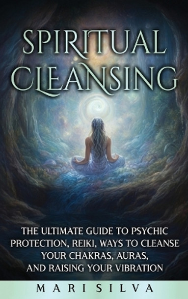 Spiritual Cleansing: The Ultimate Guide to Psychic Protection, Reiki, Ways to Cleanse Your Chakras, Auras, and Raising Your Vibration by Mari Silva 9781638182689