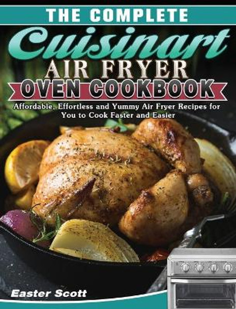 The Complete Cuisinart Air Fryer Oven Cookbook: Affordable, Effortless and Yummy Air Fryer Recipes for You to Cook Faster and Easier by Easter Scott 9781649848215