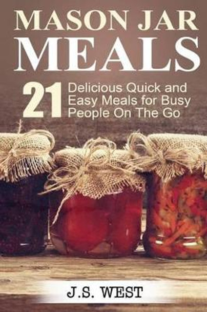 Mason Jars: Mason Jar Meals: 21 Delicious Quick and Easy Meals for Busy People On The Go by J S West 9781534925038