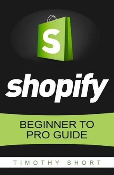 Shopify: Beginner to Pro Guide - The Comprehensive Guide: (Shopify, Shopify Pro, Shopify Store, Shopify Dropshipping, Shopify Beginners Guide) by Timothy Short 9781535487740