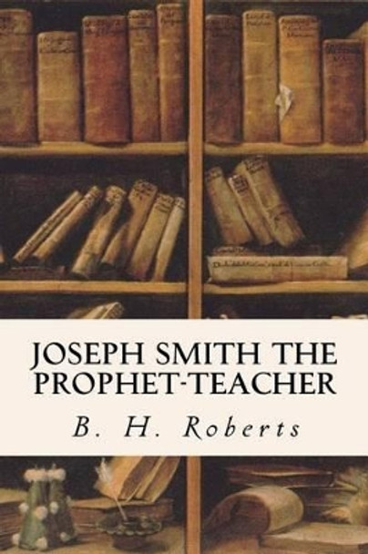 Joseph Smith, the Prophet-Teacher by B H Roberts 9781533605573