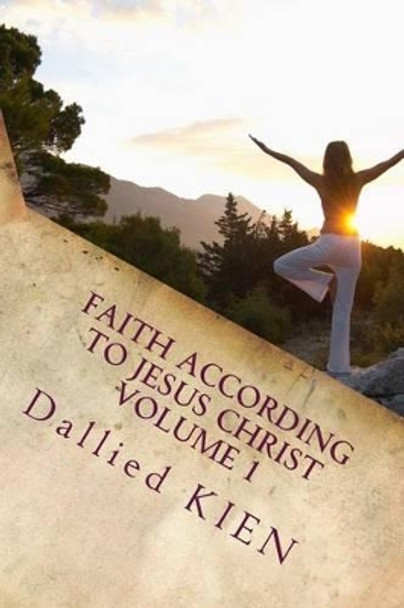 Faith According To Jesus CHrist: How To Grow In The True Knowledge Of Our Lord And Savior by Dallied Kien 9781540405272