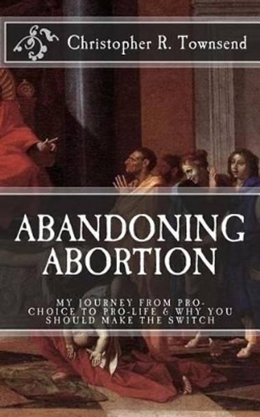 Abandoning Abortion: My Journey From Pro-Choice to Pro-Life and Why You Should Make the Switch by Christopher R Townsend 9781530473151