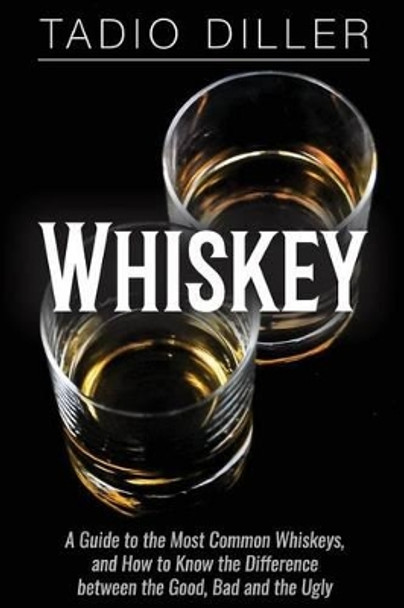 Whiskey: A Guide to the Most Common Whiskeys, and How to Know the Difference between the Good, Bad and the Ugly by Tadio Diller 9781518714788