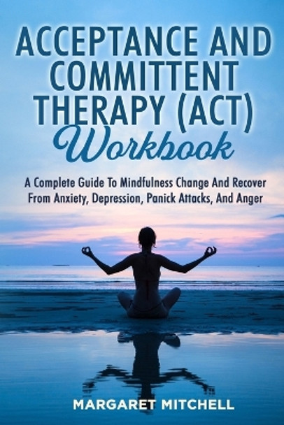 Acceptance and Committent Therapy (Act) Workbook: A Complete Guide to Mindfulness Change and Recover from Anxiety, Depression, Panick Attacks, and Anger by Margaret Mitchell 9781803622583