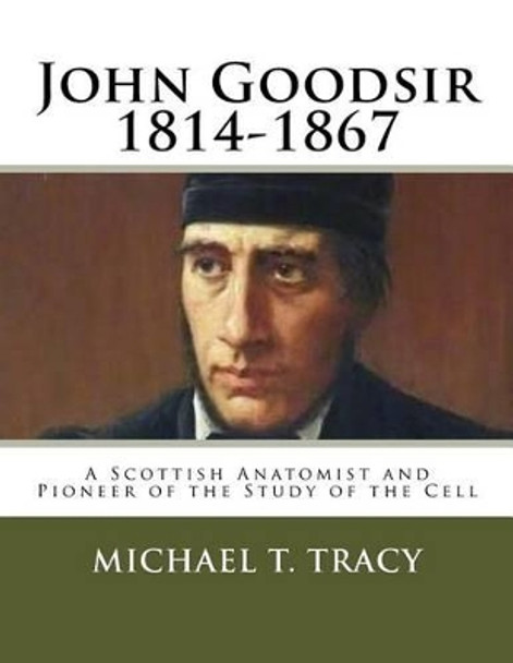 John Goodsir (1814-1867): A Scottish Anatomist and Pioneer of the Study of the Cell by Michael T Tracy 9781523974979