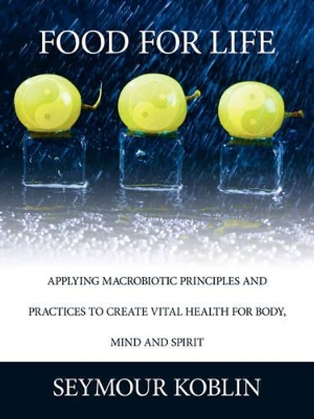 Food for Life: Applying Macrobiotic Principles and Practices to Create Vital Health for Body, Mind, and Spirit by Seymour Koblin 9781434329226