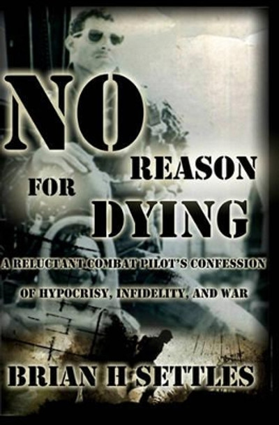 No Reason for Dying: A Reluctant Combat Pilot's Confession of Hypocrisy, Infidelity and War by Brian H Settles 9781439236239