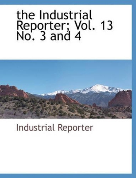 The Industrial Reporter; Vol. 13 No. 3 and 4 by Reporter Industrial Reporter 9781140663201