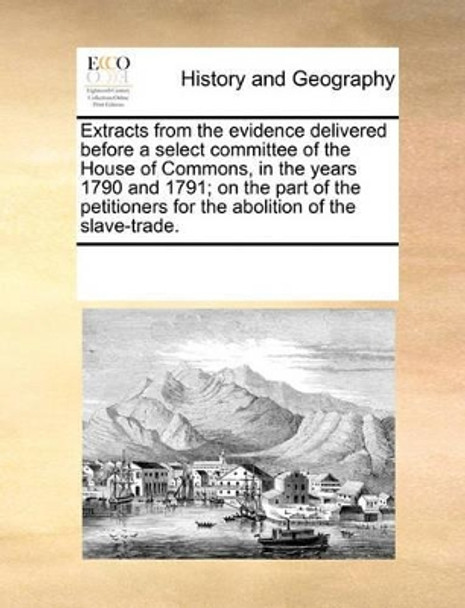 Extracts from the Evidence Delivered Before a Select Committee of the House of Commons, in the Years 1790 and 1791; On the Part of the Petitioners for the Abolition of the Slave-Trade. by Multiple Contributors 9781170013571