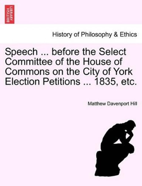 Speech ... Before the Select Committee of the House of Commons on the City of York Election Petitions ... 1835, Etc. by Matthew Davenport Hill 9781241060183