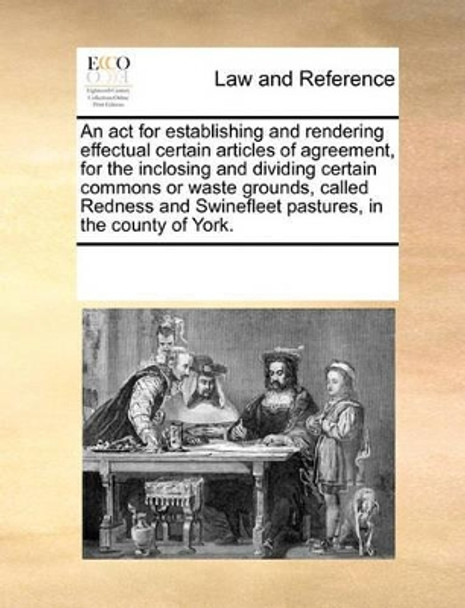An ACT for Establishing and Rendering Effectual Certain Articles of Agreement, for the Inclosing and Dividing Certain Commons or Waste Grounds, Called Redness and Swinefleet Pastures, in the County of York. by Multiple Contributors 9781170185643