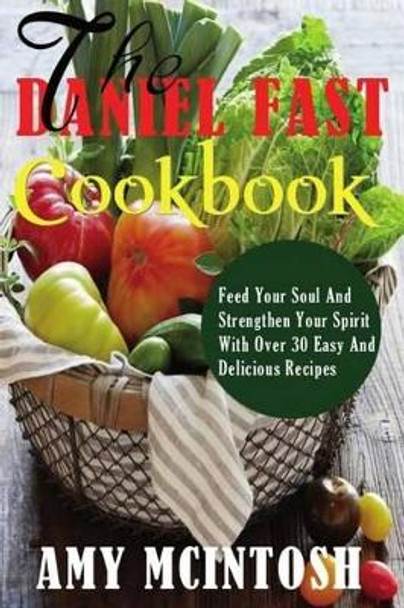 Daniel Fast Cookbook: Feed Your Soul And Strengthen Your Spirit With Over 30 Easy And Delicious Recipes by Amy McIntosh 9781497343399