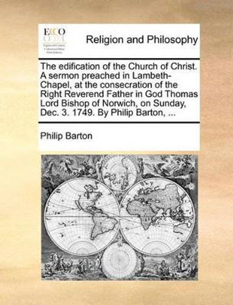 The Edification of the Church of Christ. a Sermon Preached in Lambeth-Chapel, at the Consecration of the Right Reverend Father in God Thomas Lord Bishop of Norwich, on Sunday, Dec. 3. 1749. by Philip Barton, by Philip Barton 9781170133897