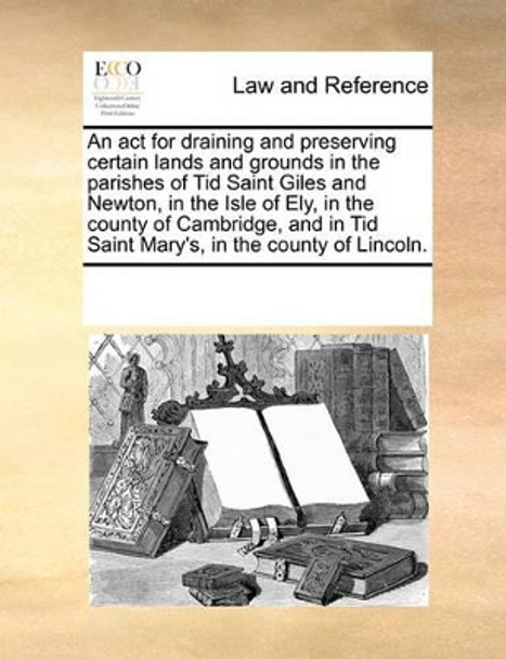 An ACT for Draining and Preserving Certain Lands and Grounds in the Parishes of Tid Saint Giles and Newton, in the Isle of Ely, in the County of Cambridge, and in Tid Saint Mary's, in the County of Lincoln. by Multiple Contributors 9781170839812