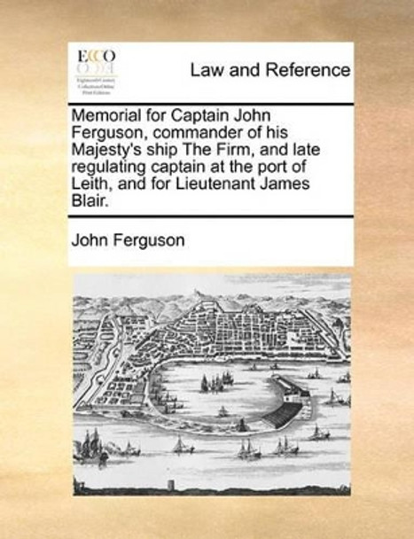 Memorial for Captain John Ferguson, Commander of His Majesty's Ship the Firm, and Late Regulating Captain at the Port of Leith, and for Lieutenant James Blair. by John Ferguson 9781171380061