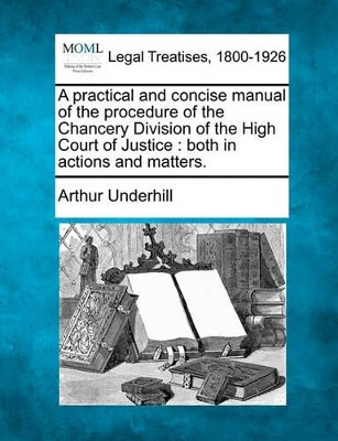 A Practical and Concise Manual of the Procedure of the Chancery Division of the High Court of Justice: Both in Actions and Matters. by Sir Arthur Underhill 9781240051212