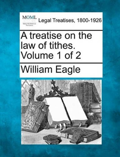 A Treatise on the Law of Tithes. Volume 1 of 2 by William Eagle 9781240058044