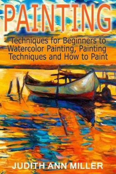 Painting: Techniques for Beginners to Watercolor Painting, Painting Techniques and How to Paint by Judith Ann Miller 9781517477417