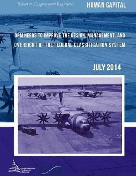 HUMAN CAPITAL OPM Needs to Improve the Design, Management, and Oversight of the Federal Classification System by United States Government Accountability 9781511439800