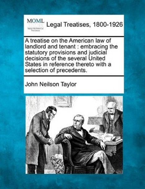 A Treatise on the American Law of Landlord and Tenant: Embracing the Statutory Provisions and Judicial Decisions of the Several United States in Reference Thereto, with a Selection of Precedents. by John Neilson Taylor 9781240188840