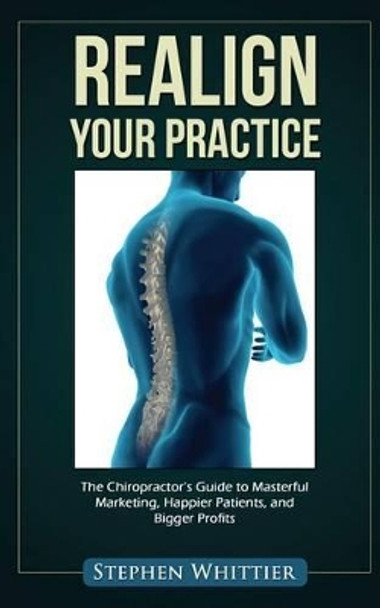 Realign Your Practice: The Chiropractor's Guide to Masterful Marketing, Happier Patients, and Bigger Profits by Stephen Whittier 9781495466380