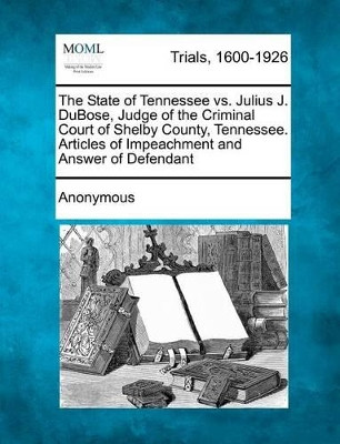 The State of Tennessee vs. Julius J. Dubose, Judge of the Criminal Court of Shelby County, Tennessee. Articles of Impeachment and Answer of Defendant by Anonymous 9781241408510