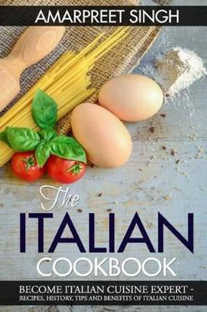 The Italian Cookbook- Become Italian Cuisine Expert: Recipes, History, Tips and Benefits of Italian Cuisine by Amarpreet Singh 9781508601548