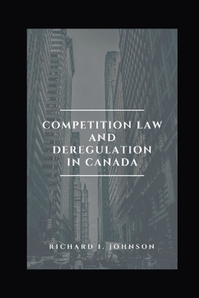 Competition Law and Deregulation in Canada by Richard I Johnson 9798687393089