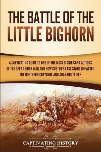 The Battle of the Little Bighorn: A Captivating Guide to One of the Most Significant Actions of the Great Sioux War and How Custer's Last Stand Impacted the Northern Cheyenne and Arapaho Tribes by Captivating History 9781950924219