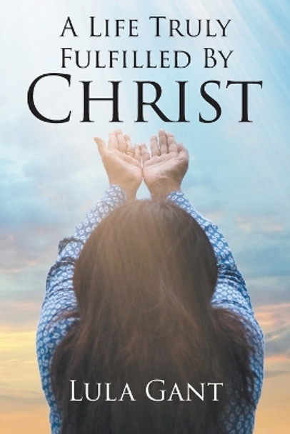 A Life Truly Fulfilled By Christ by Lula Gant 9781645690290