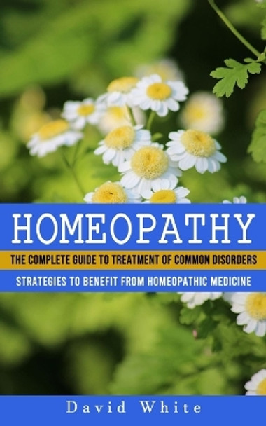 Homeopathy: Strategies to Benefit From Homeopathic Medicine (The Complete Guide to Treatment of Common Disorders) by David White 9781774857731