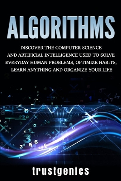 Algorithms: Discover the Computer Science and Artificial Intelligence Used to Solve Everyday Human Problems, Optimize Habits, Learn Anything, and Organize Your Life by Trust Genics 9781913397234