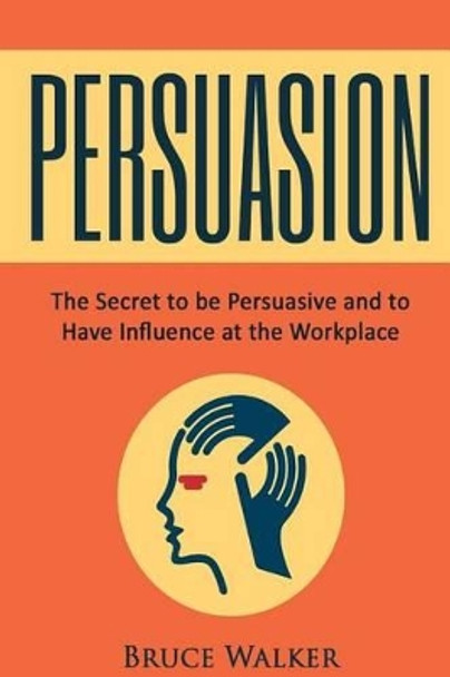 Persuasion: The Secret to Be Persuasive and to Have Influence at the Workplace by Bruce Walker 9781534780309