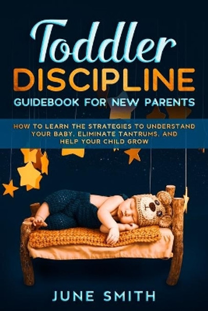 Toddler Discipline - Guidebook for New Parents: How to Learn the Strategies to Understand your Baby, Eliminate Tantrums, and Help your Child Grow by June Smith 9798670675833