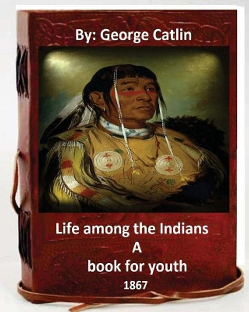 Life Among the Indians: A Book for Youth. By: George Catlin (Original Version) by George Catlin 9781533679253