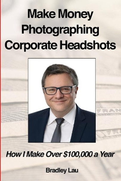 Make Money Photographing Corporate Headshots: How I Make Over $100,000 a Year by Bradley Lau 9798680388679