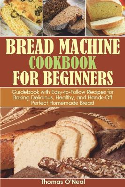 Bread Machine Cookbook for Beginners: Guidebook with Easy-to-Follow Recipes for Baking Delicious, Healthy, and Hands-Off Perfect Homemade Bread by Thomas O'Neal 9798689586991