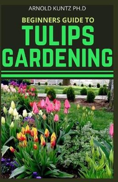 Beginners Guide to Tulips Gardening by Arnold Kuntz Ph D 9798695869095