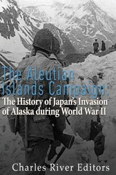 The Aleutian Islands Campaign: The History of Japan's Invasion of Alaska during World War II by Charles River Editors 9781523479122